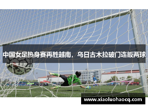 中国女足热身赛再胜越南，乌日古木拉破门连扳两球